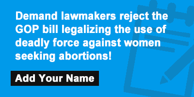 Click to sign the petition! Demand lawmakers reject the GOP bill legalizing the use of deadly force against women seeking abortions!