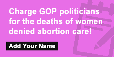 Charge GOP politicians for the deaths of women denied abortion care!